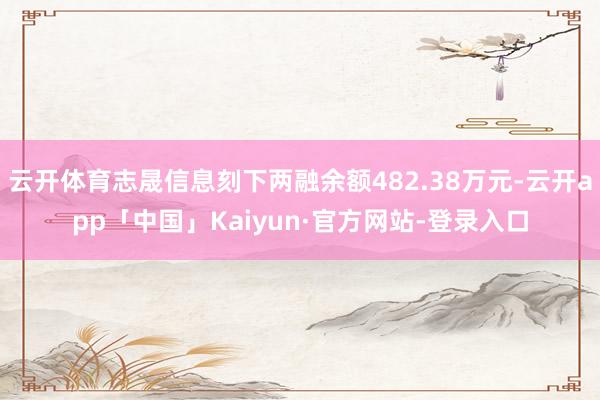 云开体育志晟信息刻下两融余额482.38万元-云开app「中国」Kaiyun·官方网站-登录入口