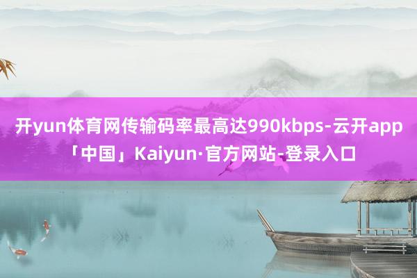 开yun体育网传输码率最高达990kbps-云开app「中国」Kaiyun·官方网站-登录入口