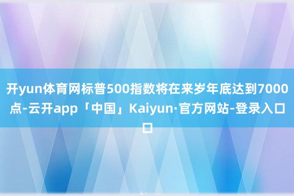 开yun体育网标普500指数将在来岁年底达到7000点-云开app「中国」Kaiyun·官方网站-登录入口