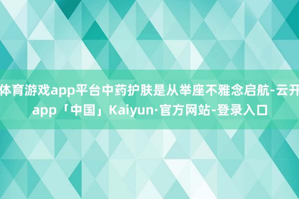 体育游戏app平台中药护肤是从举座不雅念启航-云开app「中国」Kaiyun·官方网站-登录入口