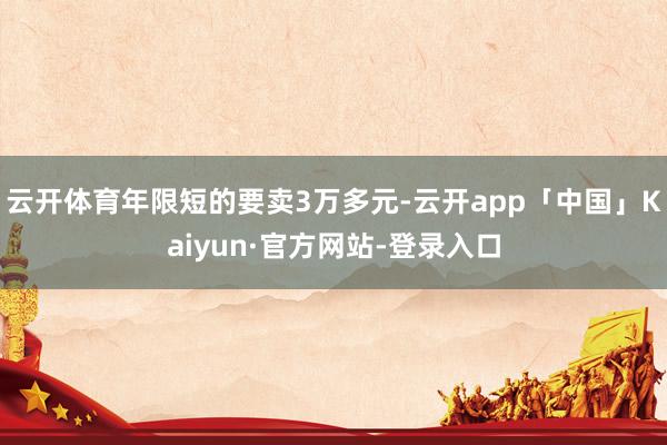 云开体育年限短的要卖3万多元-云开app「中国」Kaiyun·官方网站-登录入口