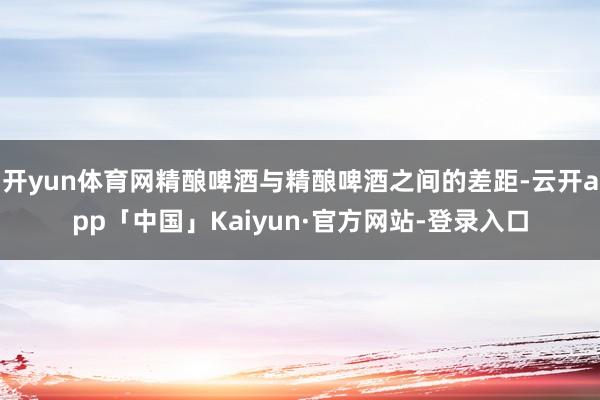 开yun体育网精酿啤酒与精酿啤酒之间的差距-云开app「中国」Kaiyun·官方网站-登录入口