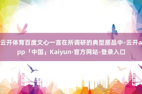 云开体育百度文心一言在所调研的典型居品中-云开app「中国」Kaiyun·官方网站-登录入口