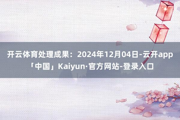 开云体育处理成果：2024年12月04日-云开app「中国」Kaiyun·官方网站-登录入口