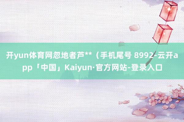 开yun体育网忽地者芦**（手机尾号 8992-云开app「中国」Kaiyun·官方网站-登录入口