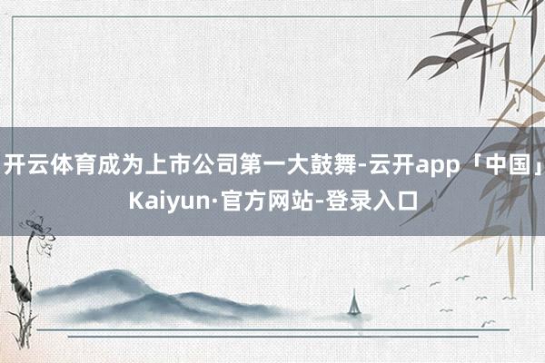 开云体育成为上市公司第一大鼓舞-云开app「中国」Kaiyun·官方网站-登录入口