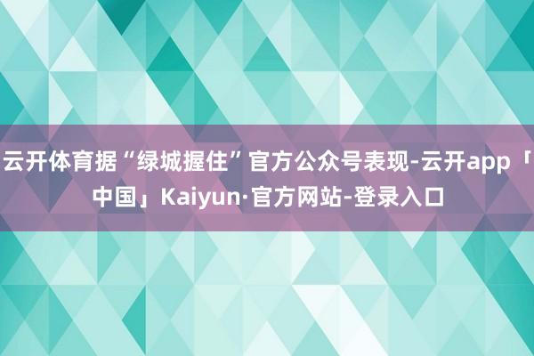 云开体育据“绿城握住”官方公众号表现-云开app「中国」Kaiyun·官方网站-登录入口