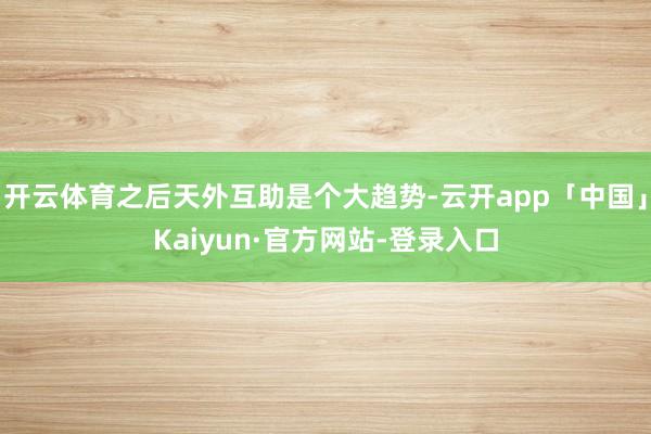 开云体育之后天外互助是个大趋势-云开app「中国」Kaiyun·官方网站-登录入口