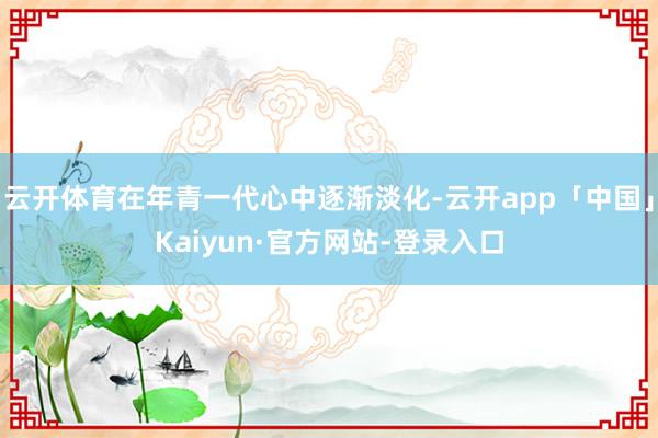 云开体育在年青一代心中逐渐淡化-云开app「中国」Kaiyun·官方网站-登录入口