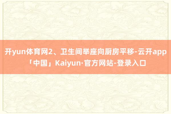 开yun体育网2、卫生间举座向厨房平移-云开app「中国」Kaiyun·官方网站-登录入口