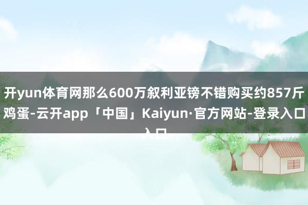 开yun体育网那么600万叙利亚镑不错购买约857斤鸡蛋-云开app「中国」Kaiyun·官方网站-登录入口