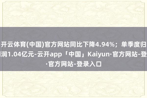 开云体育(中国)官方网站同比下降4.94%；单季度归母净利润1.04亿元-云开app「中国」Kaiyun·官方网站-登录入口
